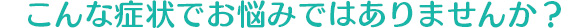 こんな症状でお悩みではありませんか？